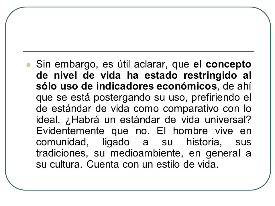 Sin embargo, es útil aclarar, que el concepto de nivel de vida ha estado restringido al sólo uso de indicadores económicos, de ahí que se está postergando su uso, prefiriendo el de estándar de vida como comparativo con lo ideal.