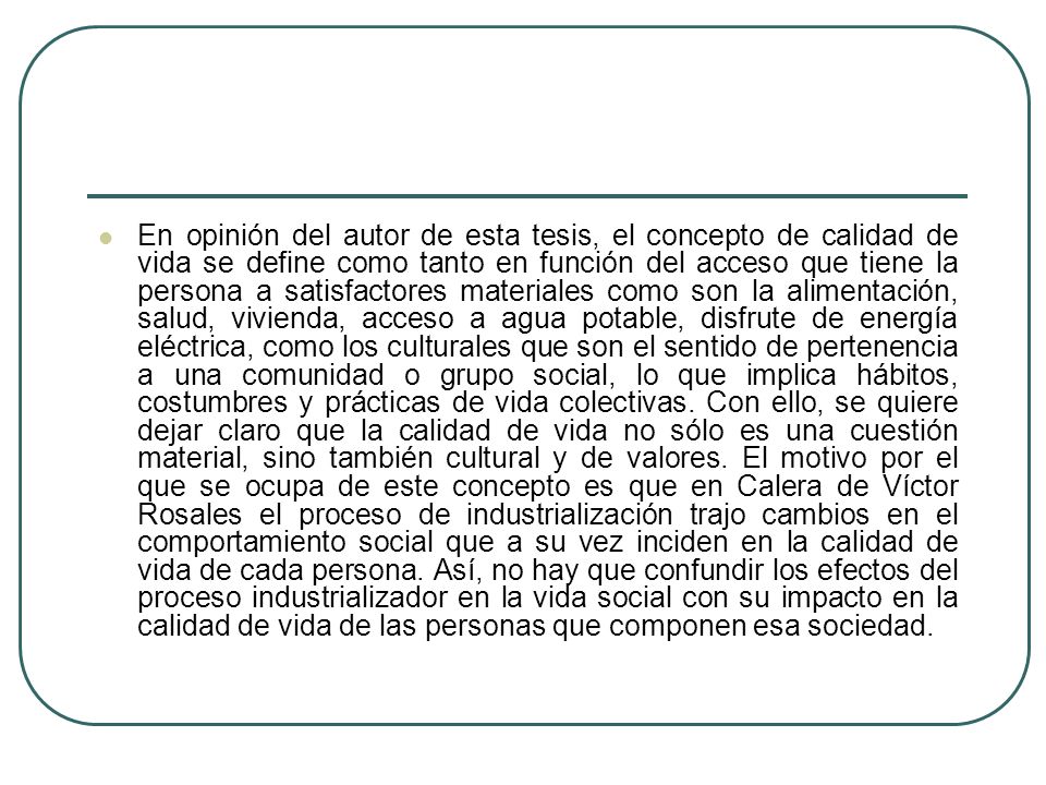 En opinión del autor de esta tesis, el concepto de calidad de vida se define como tanto en función del acceso que tiene la persona a satisfactores materiales como son la alimentación, salud, vivienda, acceso a agua potable, disfrute de energía eléctrica, como los culturales que son el sentido de pertenencia a una comunidad o grupo social, lo que implica hábitos, costumbres y prácticas de vida colectivas.