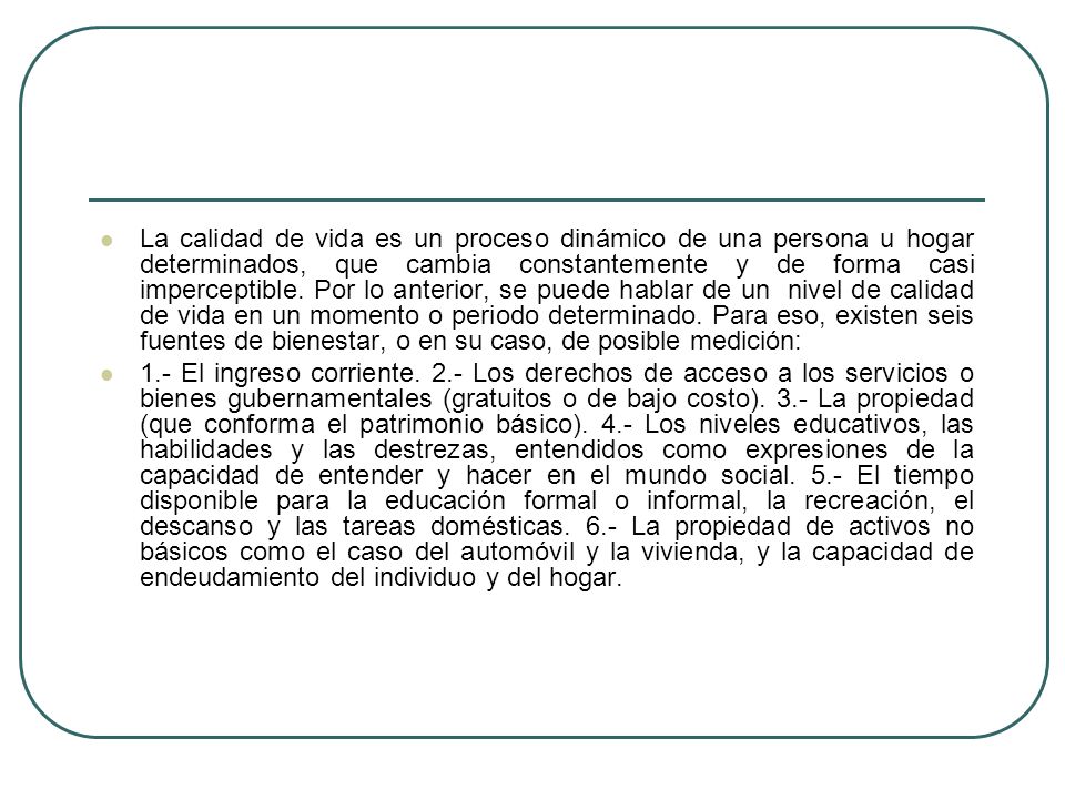 La calidad de vida es un proceso dinámico de una persona u hogar determinados, que cambia constantemente y de forma casi imperceptible. Por lo anterior, se puede hablar de un nivel de calidad de vida en un momento o periodo determinado. Para eso, existen seis fuentes de bienestar, o en su caso, de posible medición: