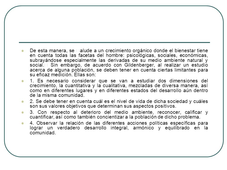 De esta manera, se alude a un crecimiento orgánico donde el bienestar tiene en cuenta todas las facetas del hombre: psicológicas, sociales, económicas, subrayándose especialmente las derivadas de su medio ambiente natural y social. Sin embargo, de acuerdo con Gildenberger, al realizar un estudio acerca de alguna población, se deben tener en cuenta ciertas limitantes para su eficaz medición. Ellas son: