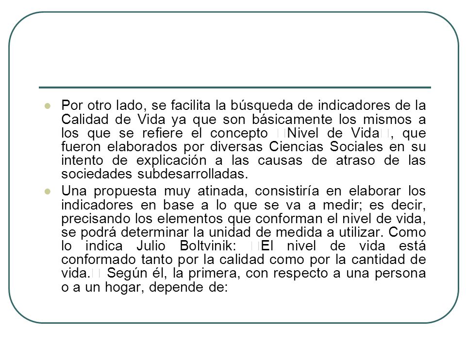Por otro lado, se facilita la búsqueda de indicadores de la Calidad de Vida ya que son básicamente los mismos a los que se refiere el concepto Nivel de Vida, que fueron elaborados por diversas Ciencias Sociales en su intento de explicación a las causas de atraso de las sociedades subdesarrolladas.