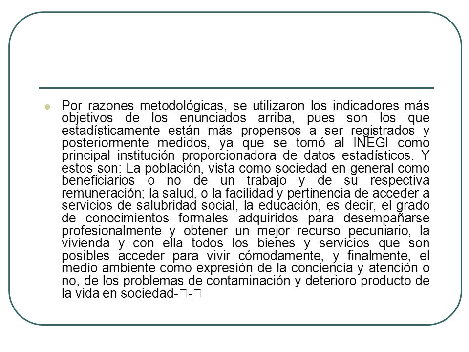 Por razones metodológicas, se utilizaron los indicadores más objetivos de los enunciados arriba, pues son los que estadísticamente están más propensos a ser registrados y posteriormente medidos, ya que se tomó al INEGI como principal institución proporcionadora de datos estadísticos.