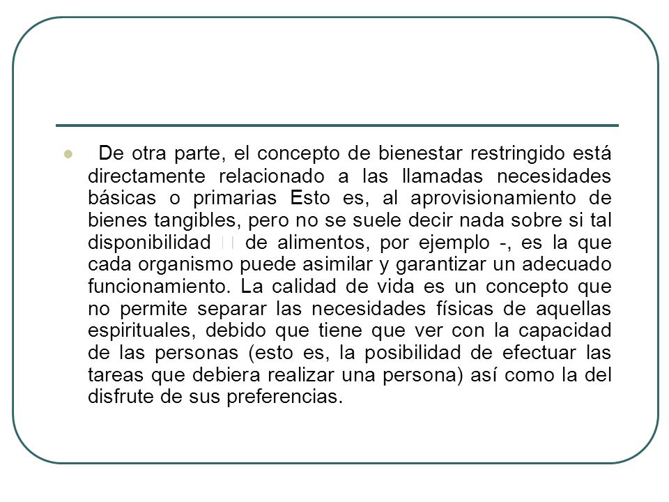 De otra parte, el concepto de bienestar restringido está directamente relacionado a las llamadas necesidades básicas o primarias Esto es, al aprovisionamiento de bienes tangibles, pero no se suele decir nada sobre si tal disponibilidad  de alimentos, por ejemplo -, es la que cada organismo puede asimilar y garantizar un adecuado funcionamiento.