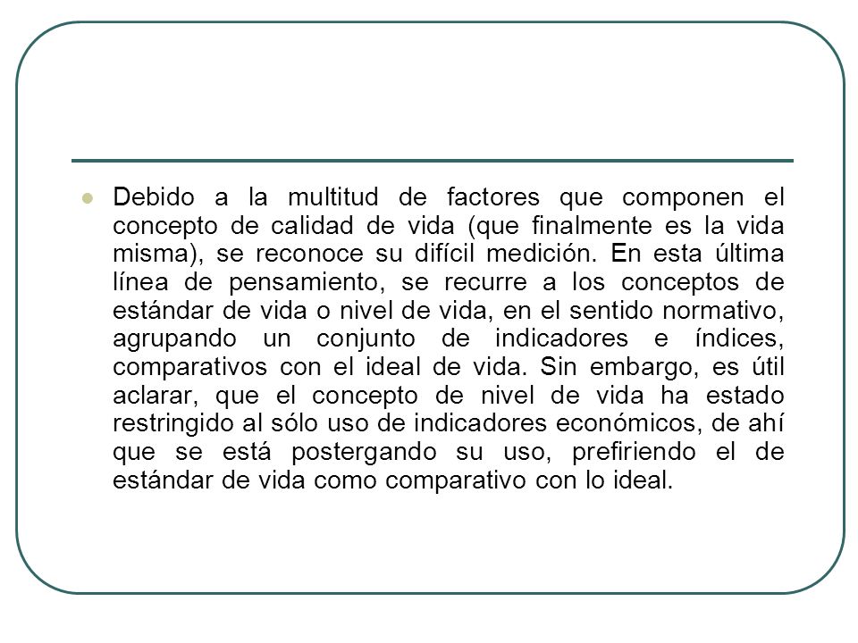 Debido a la multitud de factores que componen el concepto de calidad de vida (que finalmente es la vida misma), se reconoce su difícil medición.