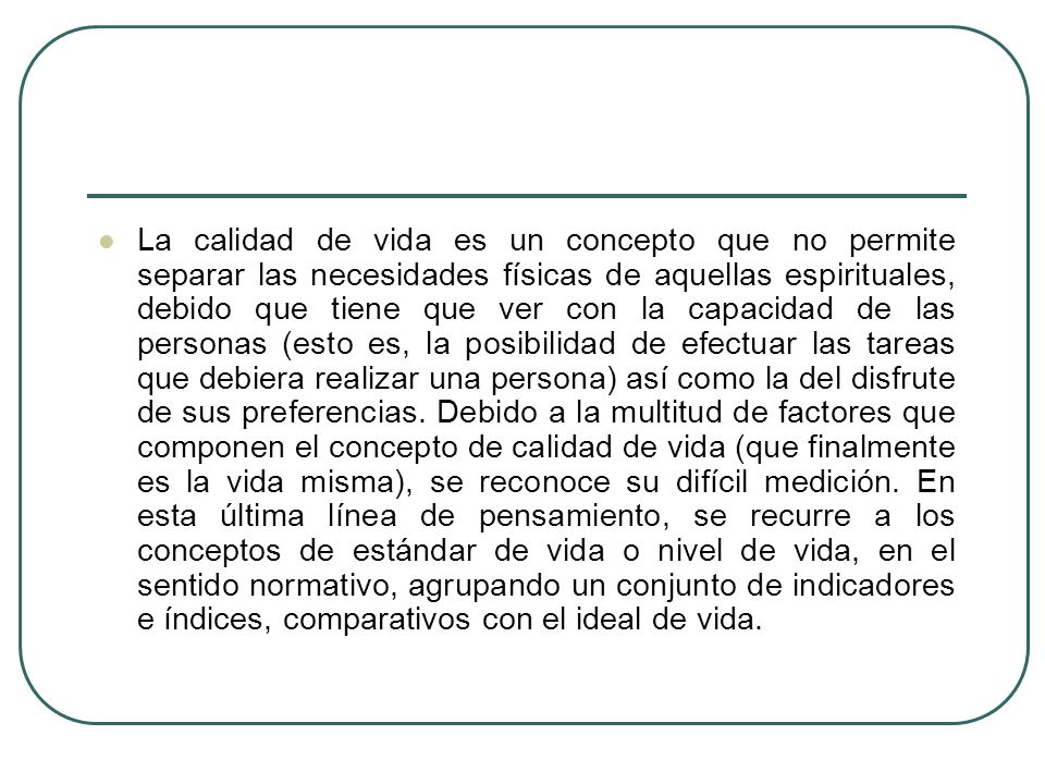La calidad de vida es un concepto que no permite separar las necesidades físicas de aquellas espirituales, debido que tiene que ver con la capacidad de las personas (esto es, la posibilidad de efectuar las tareas que debiera realizar una persona) así como la del disfrute de sus preferencias.