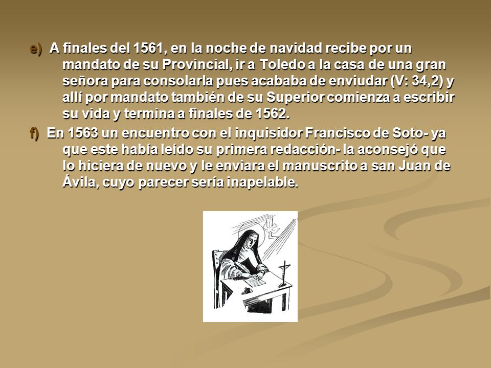 e) A finales del 1561, en la noche de navidad recibe por un mandato de su Provincial, ir a Toledo a la casa de una gran señora para consolarla pues acababa de enviudar (V: 34,2) y allí por mandato también de su Superior comienza a escribir su vida y termina a finales de 1562.