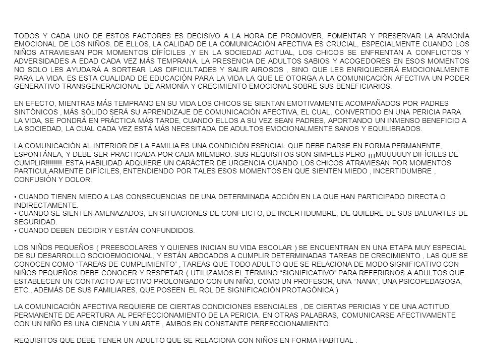 TODOS Y CADA UNO DE ESTOS FACTORES ES DECISIVO A LA HORA DE PROMOVER, FOMENTAR Y PRESERVAR LA ARMONÍA EMOCIONAL DE LOS NIÑOS. DE ELLOS, LA CALIDAD DE LA COMUNICACIÓN AFECTIVA ES CRUCIAL, ESPECIALMENTE CUANDO LOS NIÑOS ATRAVIESAN POR MOMENTOS DÍFÍCILES ,Y EN LA SOCIEDAD ACTUAL, LOS CHICOS SE ENFRENTAN A CONFLICTOS Y ADVERSIDADES A EDAD CADA VEZ MÁS TEMPRANA. LA PRESENCIA DE ADULTOS SABIOS Y ACOGEDORES EN ESOS MOMENTOS NO SOLO LES AYUDARÁ A SORTEAR LAS DIFICULTADES Y SALIR AIROSOS , SINO QUE LES ENRIQUECERÁ EMOCIONALMENTE PARA LA VIDA. ES ESTA CUALIDAD DE EDUCACIÓN PARA LA VIDA LA QUE LE OTORGA A LA COMUNICACIÓN AFECTIVA UN PODER GENERATIVO TRANSGENERACIONAL DE ARMONÍA Y CRECIMIENTO EMOCIONAL SOBRE SUS BENEFICIARIOS.