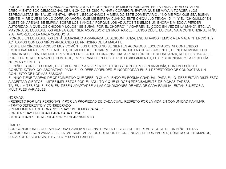 PORQUE LOS ADULTOS ESTAMOS CONVENCIDOS DE QUE NUESTRA MISIÓN PRINCIPAL EN LA TAREA DE APORTAR AL CRECIMIENTO SOCIOEMOCIONAL DE UN CHICO ES DISCIPLINAR ( CORREGIR, EVITAR QUE SE VAYA A TORCER ) LOS ESPECIALISTAS EN SALUD MENTAL INFANTIL ESCUCHAMOS A MENUDO ESTE COMENTARIO : NO ME PIDA QUE SEA BUENA GENTE, MIRE QUE SI NO LO CORRIJO AHORA, QUÉ ME ESPERA CUANDO ESTE CHIQUILLO TENGA ( Y EL CHIQUILLO EN