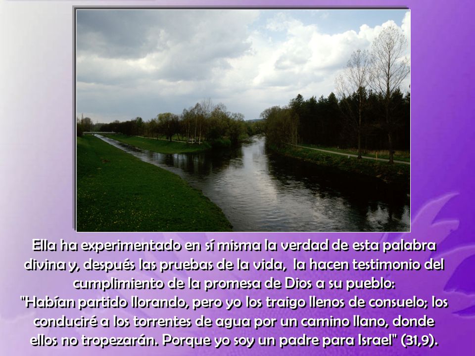 Ella ha experimentado en sí misma la verdad de esta palabra divina y, después las pruebas de la vida, la hacen testimonio del cumplimiento de la promesa de Dios a su pueblo: Habían partido llorando, pero yo los traigo llenos de consuelo; los conduciré a los torrentes de agua por un camino llano, donde ellos no tropezarán.