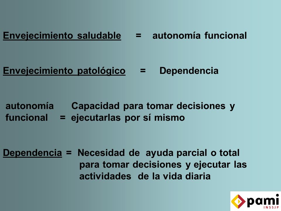 Envejecimiento saludable = autonomía funcional Envejecimiento patológico = Dependencia autonomía Capacidad para tomar decisiones y funcional = ejecutarlas por sí mismo Dependencia = Necesidad de ayuda parcial o total para tomar decisiones y ejecutar las actividades de la vida diaria