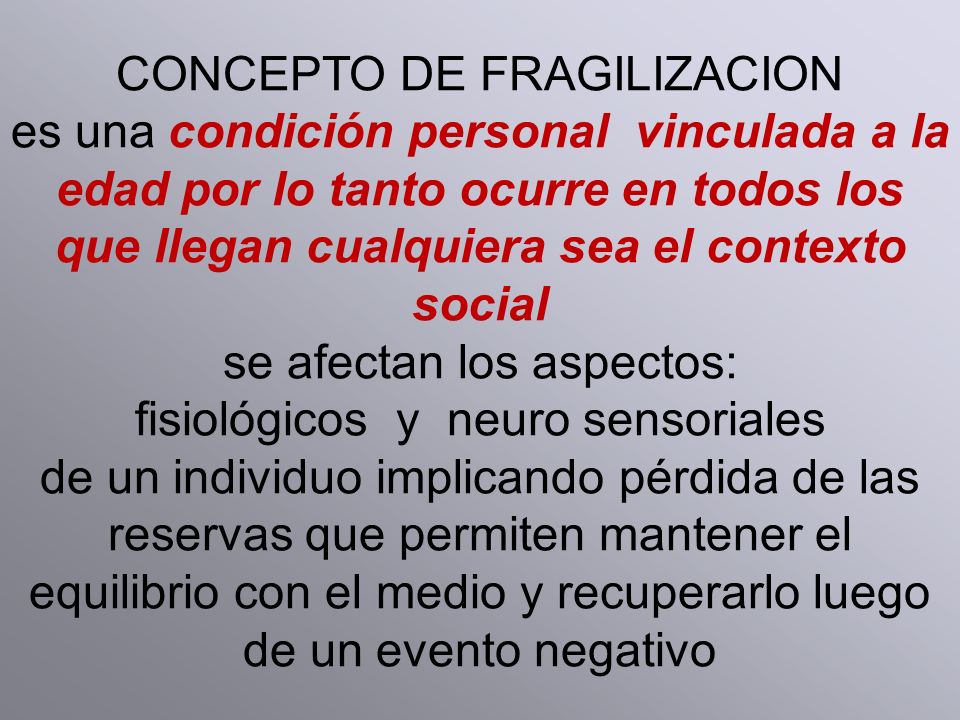 CONCEPTO DE FRAGILIZACION es una condición personal vinculada a la edad por lo tanto ocurre en todos los que llegan cualquiera sea el contexto social se afectan los aspectos: fisiológicos y neuro sensoriales de un individuo implicando pérdida de las reservas que permiten mantener el equilibrio con el medio y recuperarlo luego de un evento negativo