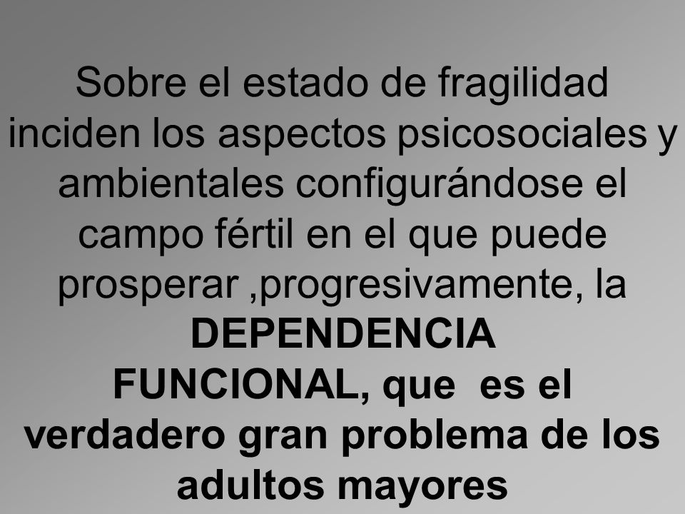 Sobre el estado de fragilidad inciden los aspectos psicosociales y ambientales configurándose el campo fértil en el que puede prosperar ,progresivamente, la DEPENDENCIA FUNCIONAL, que es el verdadero gran problema de los adultos mayores