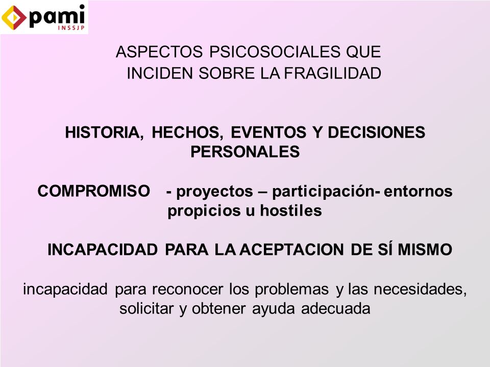 ASPECTOS PSICOSOCIALES QUE INCIDEN SOBRE LA FRAGILIDAD HISTORIA, HECHOS, EVENTOS Y DECISIONES PERSONALES COMPROMISO - proyectos – participación- entornos propicios u hostiles INCAPACIDAD PARA LA ACEPTACION DE SÍ MISMO incapacidad para reconocer los problemas y las necesidades, solicitar y obtener ayuda adecuada
