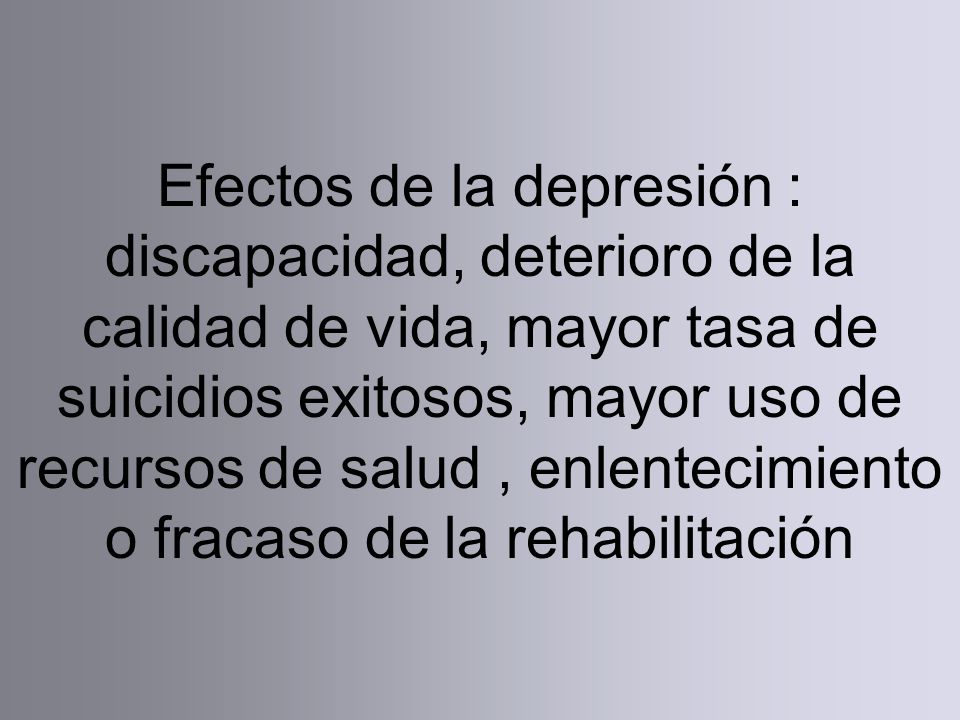 Efectos de la depresión : discapacidad, deterioro de la calidad de vida, mayor tasa de suicidios exitosos, mayor uso de recursos de salud , enlentecimiento o fracaso de la rehabilitación