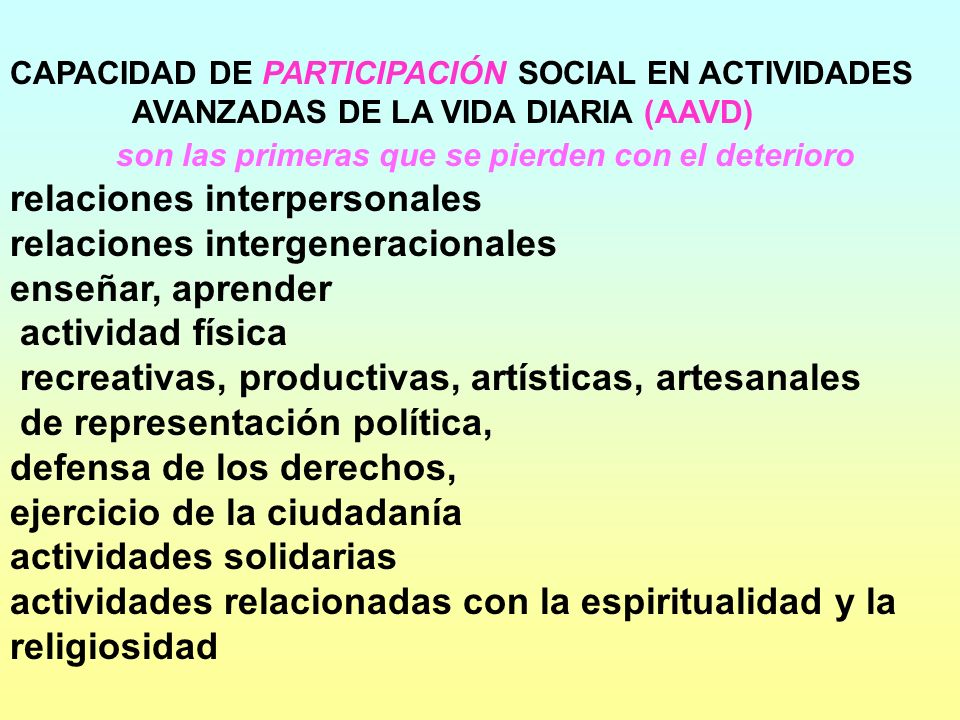 CAPACIDAD DE PARTICIPACIÓN SOCIAL EN ACTIVIDADES AVANZADAS DE LA VIDA DIARIA (AAVD) son las primeras que se pierden con el deterioro relaciones interpersonales relaciones intergeneracionales enseñar, aprender actividad física recreativas, productivas, artísticas, artesanales de representación política, defensa de los derechos, ejercicio de la ciudadanía actividades solidarias actividades relacionadas con la espiritualidad y la religiosidad