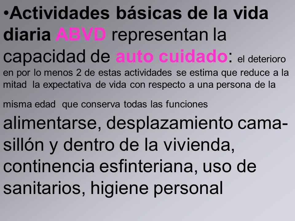 Actividades básicas de la vida diaria ABVD representan la capacidad de auto cuidado: el deterioro en por lo menos 2 de estas actividades se estima que reduce a la mitad la expectativa de vida con respecto a una persona de la misma edad que conserva todas las funciones alimentarse, desplazamiento cama-sillón y dentro de la vivienda, continencia esfinteriana, uso de sanitarios, higiene personal