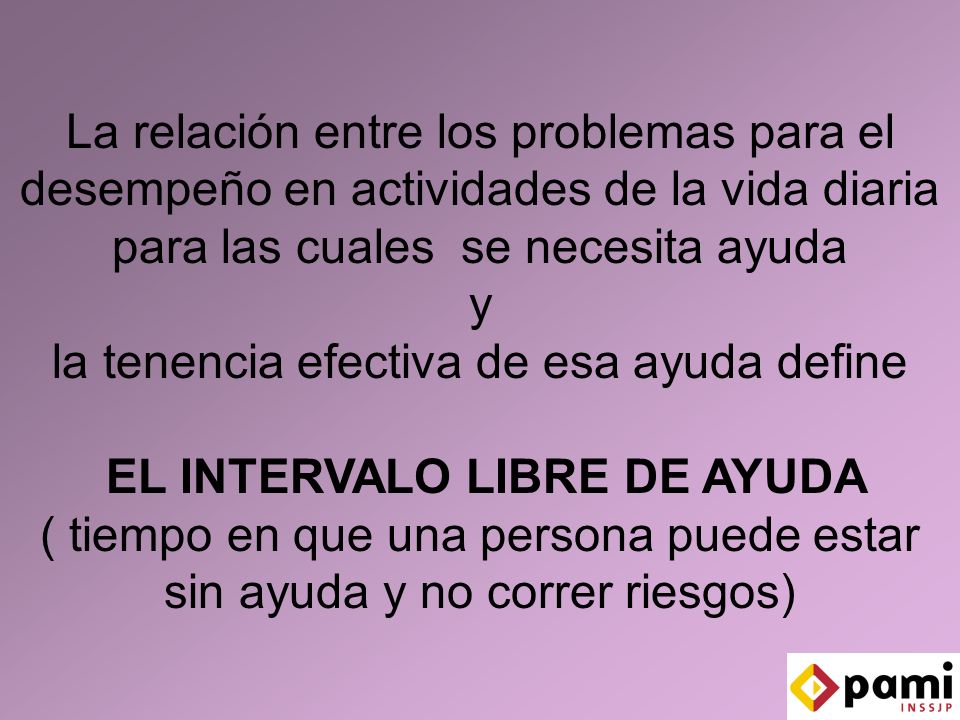 La relación entre los problemas para el desempeño en actividades de la vida diaria para las cuales se necesita ayuda y la tenencia efectiva de esa ayuda define EL INTERVALO LIBRE DE AYUDA ( tiempo en que una persona puede estar sin ayuda y no correr riesgos)