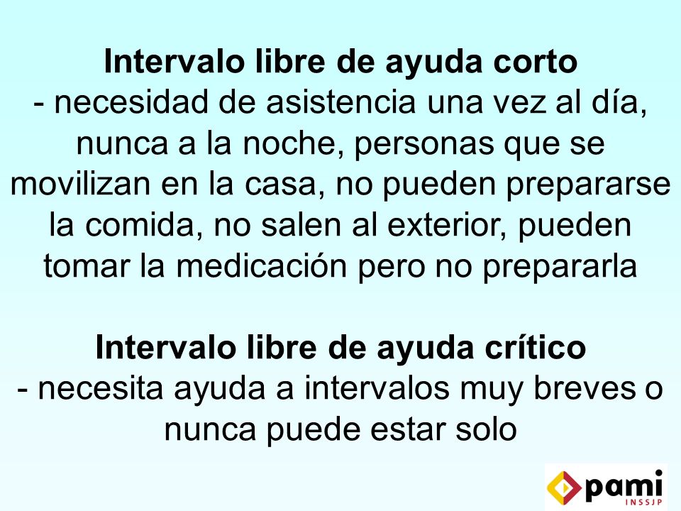 Intervalo libre de ayuda corto - necesidad de asistencia una vez al día, nunca a la noche, personas que se movilizan en la casa, no pueden prepararse la comida, no salen al exterior, pueden tomar la medicación pero no prepararla Intervalo libre de ayuda crítico - necesita ayuda a intervalos muy breves o nunca puede estar solo