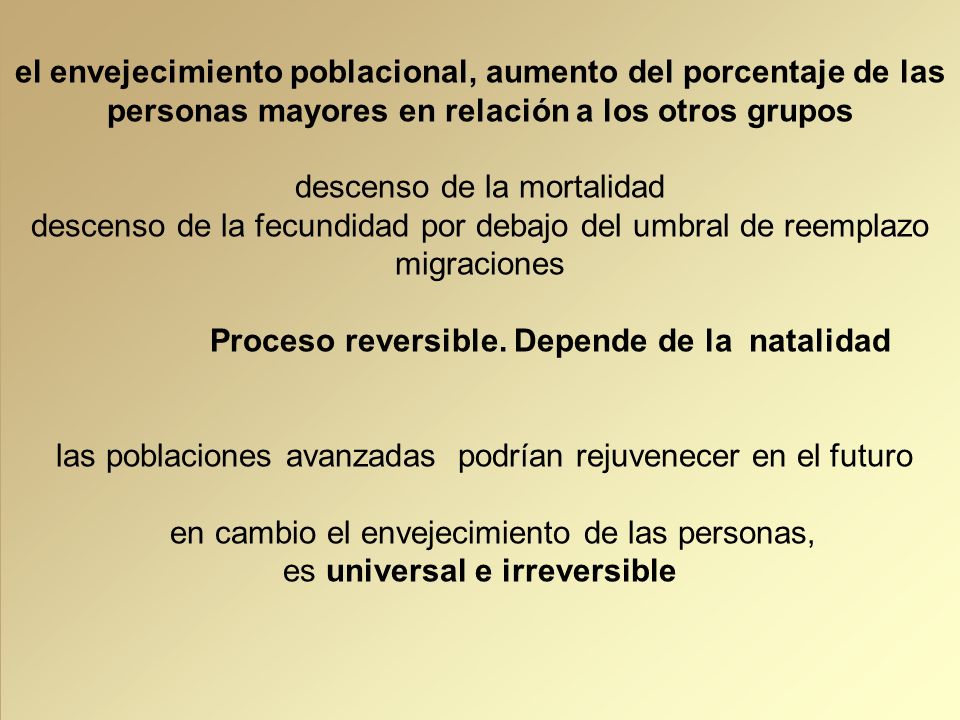 el envejecimiento poblacional, aumento del porcentaje de las personas mayores en relación a los otros grupos descenso de la mortalidad descenso de la fecundidad por debajo del umbral de reemplazo migraciones Proceso reversible. Depende de la natalidad las poblaciones avanzadas podrían rejuvenecer en el futuro en cambio el envejecimiento de las personas, es universal e irreversible