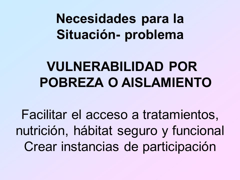 Necesidades para la Situación- problema VULNERABILIDAD POR POBREZA O AISLAMIENTO Facilitar el acceso a tratamientos, nutrición, hábitat seguro y funcional Crear instancias de participación