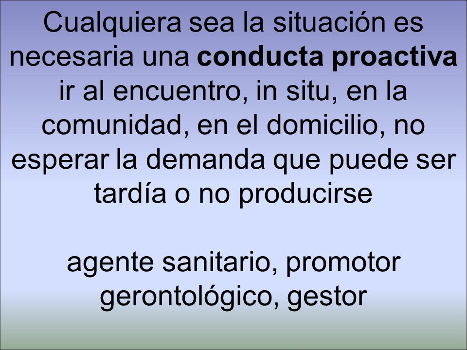Cualquiera sea la situación es necesaria una conducta proactiva ir al encuentro, in situ, en la comunidad, en el domicilio, no esperar la demanda que puede ser tardía o no producirse agente sanitario, promotor gerontológico, gestor