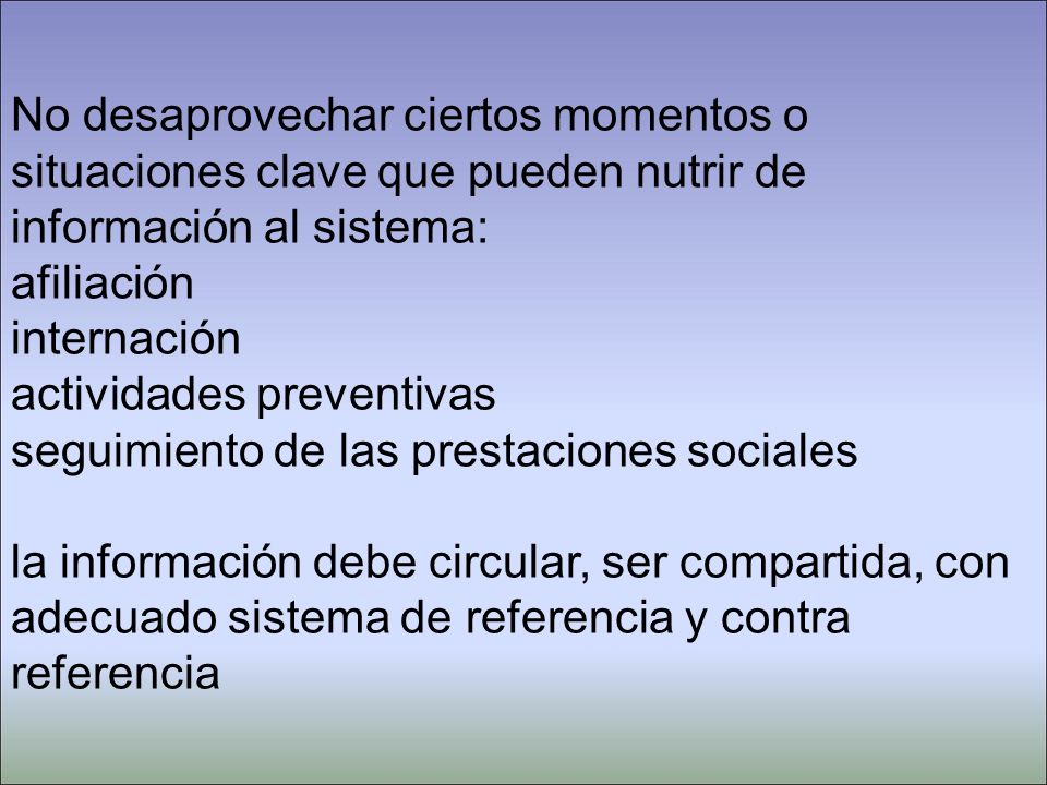 No desaprovechar ciertos momentos o situaciones clave que pueden nutrir de información al sistema: afiliación internación actividades preventivas seguimiento de las prestaciones sociales la información debe circular, ser compartida, con adecuado sistema de referencia y contra referencia