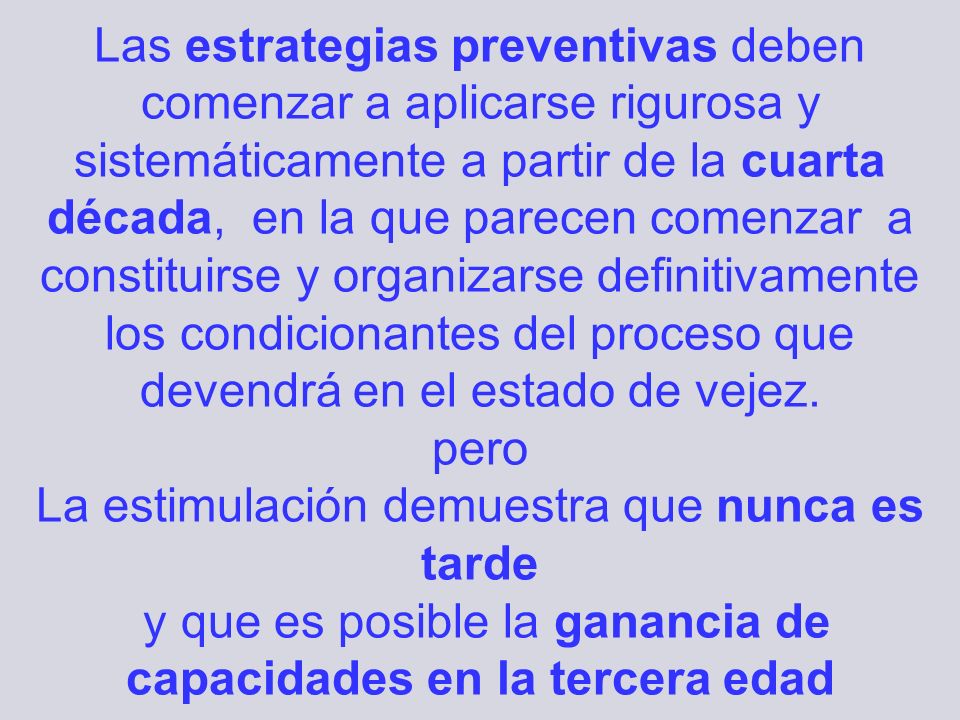 Las estrategias preventivas deben comenzar a aplicarse rigurosa y sistemáticamente a partir de la cuarta década, en la que parecen comenzar a constituirse y organizarse definitivamente los condicionantes del proceso que devendrá en el estado de vejez. pero La estimulación demuestra que nunca es tarde y que es posible la ganancia de capacidades en la tercera edad
