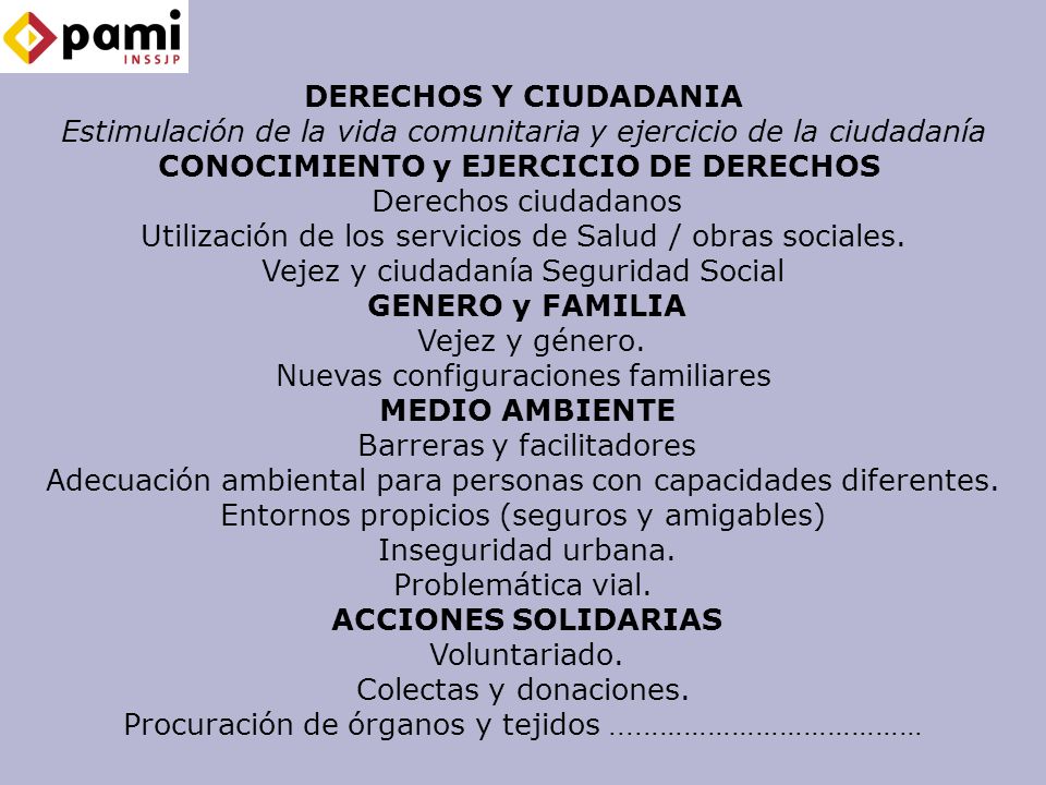 DERECHOS Y CIUDADANIA Estimulación de la vida comunitaria y ejercicio de la ciudadanía CONOCIMIENTO y EJERCICIO DE DERECHOS Derechos ciudadanos Utilización de los servicios de Salud / obras sociales. Vejez y ciudadanía Seguridad Social GENERO y FAMILIA Vejez y género. Nuevas configuraciones familiares MEDIO AMBIENTE Barreras y facilitadores Adecuación ambiental para personas con capacidades diferentes. Entornos propicios (seguros y amigables) Inseguridad urbana. Problemática vial. ACCIONES SOLIDARIAS Voluntariado. Colectas y donaciones. Procuración de órganos y tejidos