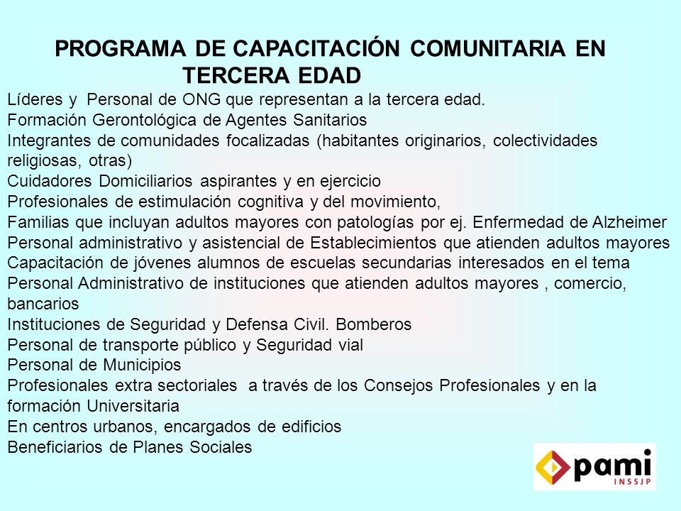 PROGRAMA DE CAPACITACIÓN COMUNITARIA EN TERCERA EDAD Líderes y Personal de ONG que representan a la tercera edad. Formación Gerontológica de Agentes Sanitarios Integrantes de comunidades focalizadas (habitantes originarios, colectividades religiosas, otras) Cuidadores Domiciliarios aspirantes y en ejercicio Profesionales de estimulación cognitiva y del movimiento, Familias que incluyan adultos mayores con patologías por ej. Enfermedad de Alzheimer Personal administrativo y asistencial de Establecimientos que atienden adultos mayores Capacitación de jóvenes alumnos de escuelas secundarias interesados en el tema Personal Administrativo de instituciones que atienden adultos mayores , comercio, bancarios Instituciones de Seguridad y Defensa Civil. Bomberos Personal de transporte público y Seguridad vial Personal de Municipios Profesionales extra sectoriales a través de los Consejos Profesionales y en la formación Universitaria En centros urbanos, encargados de edificios Beneficiarios de Planes Sociales
