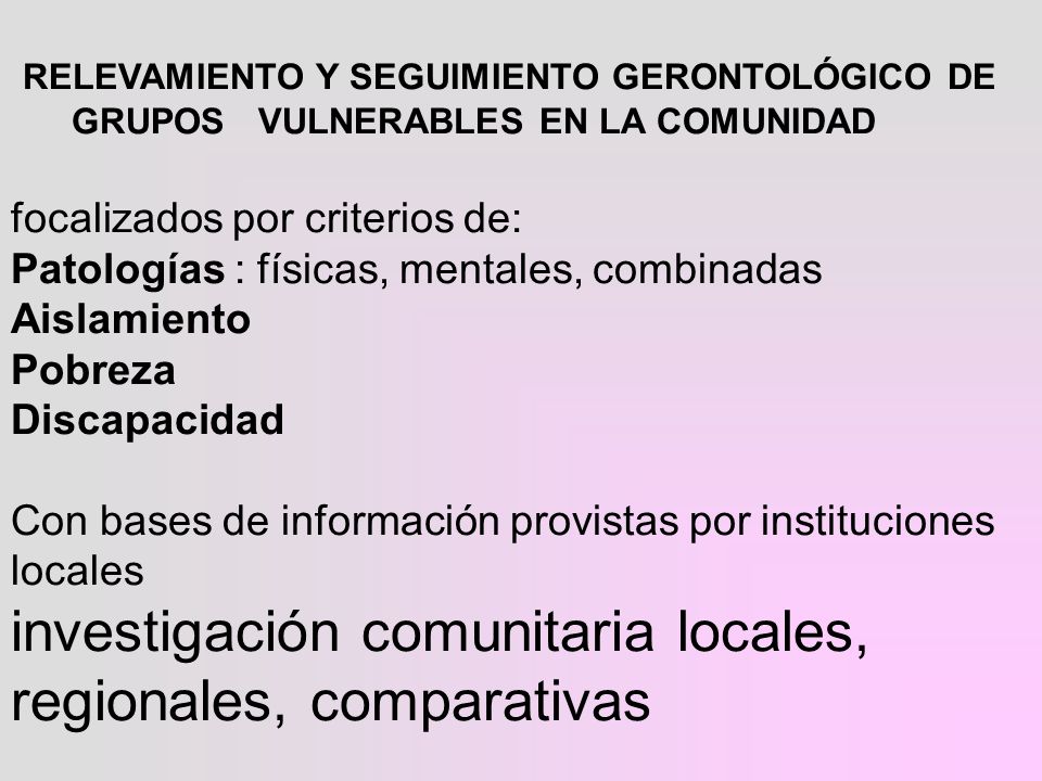 RELEVAMIENTO Y SEGUIMIENTO GERONTOLÓGICO DE GRUPOS VULNERABLES EN LA COMUNIDAD focalizados por criterios de: Patologías : físicas, mentales, combinadas Aislamiento Pobreza Discapacidad Con bases de información provistas por instituciones locales investigación comunitaria locales, regionales, comparativas