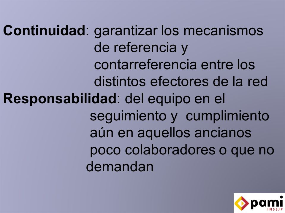 Continuidad: garantizar los mecanismos de referencia y contarreferencia entre los distintos efectores de la red Responsabilidad: del equipo en el seguimiento y cumplimiento aún en aquellos ancianos poco colaboradores o que no demandan