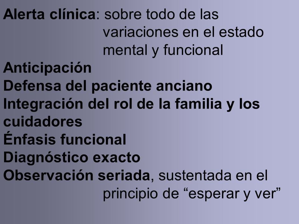 Alerta clínica: sobre todo de las variaciones en el estado mental y funcional Anticipación Defensa del paciente anciano Integración del rol de la familia y los cuidadores Énfasis funcional Diagnóstico exacto Observación seriada, sustentada en el principio de esperar y ver