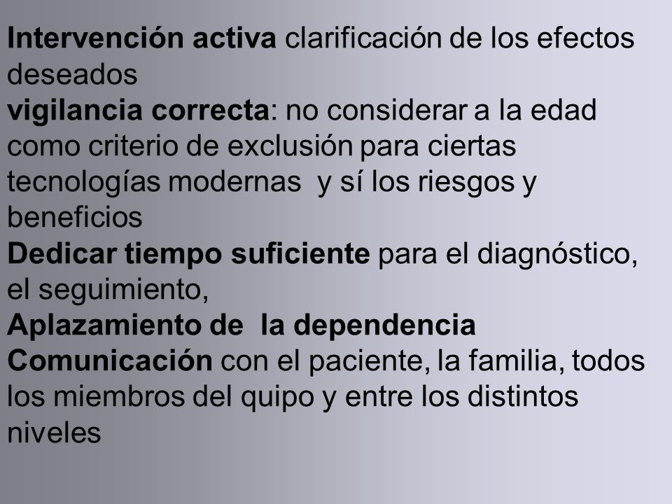 Intervención activa clarificación de los efectos deseados vigilancia correcta: no considerar a la edad como criterio de exclusión para ciertas tecnologías modernas y sí los riesgos y beneficios Dedicar tiempo suficiente para el diagnóstico, el seguimiento, Aplazamiento de la dependencia Comunicación con el paciente, la familia, todos los miembros del quipo y entre los distintos niveles