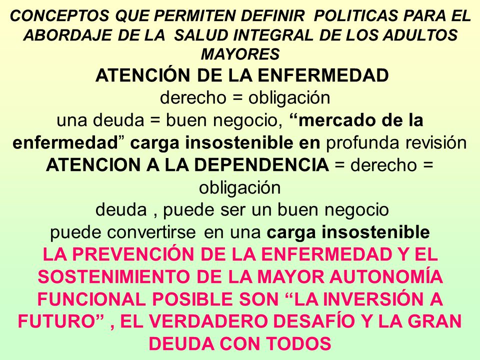 CONCEPTOS QUE PERMITEN DEFINIR POLITICAS PARA EL ABORDAJE DE LA SALUD INTEGRAL DE LOS ADULTOS MAYORES ATENCIÓN DE LA ENFERMEDAD derecho = obligación una deuda = buen negocio, mercado de la enfermedad carga insostenible en profunda revisión ATENCION A LA DEPENDENCIA = derecho = obligación deuda , puede ser un buen negocio puede convertirse en una carga insostenible LA PREVENCIÓN DE LA ENFERMEDAD Y EL SOSTENIMIENTO DE LA MAYOR AUTONOMÍA FUNCIONAL POSIBLE SON LA INVERSIÓN A FUTURO , EL VERDADERO DESAFÍO Y LA GRAN DEUDA CON TODOS