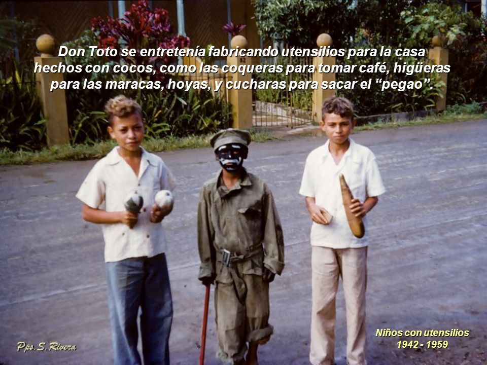 Don Toto se entretenía fabricando utensilios para la casa hechos con cocos, como las coqueras para tomar café, higüeras para las maracas, hoyas, y cucharas para sacar el pegao .
