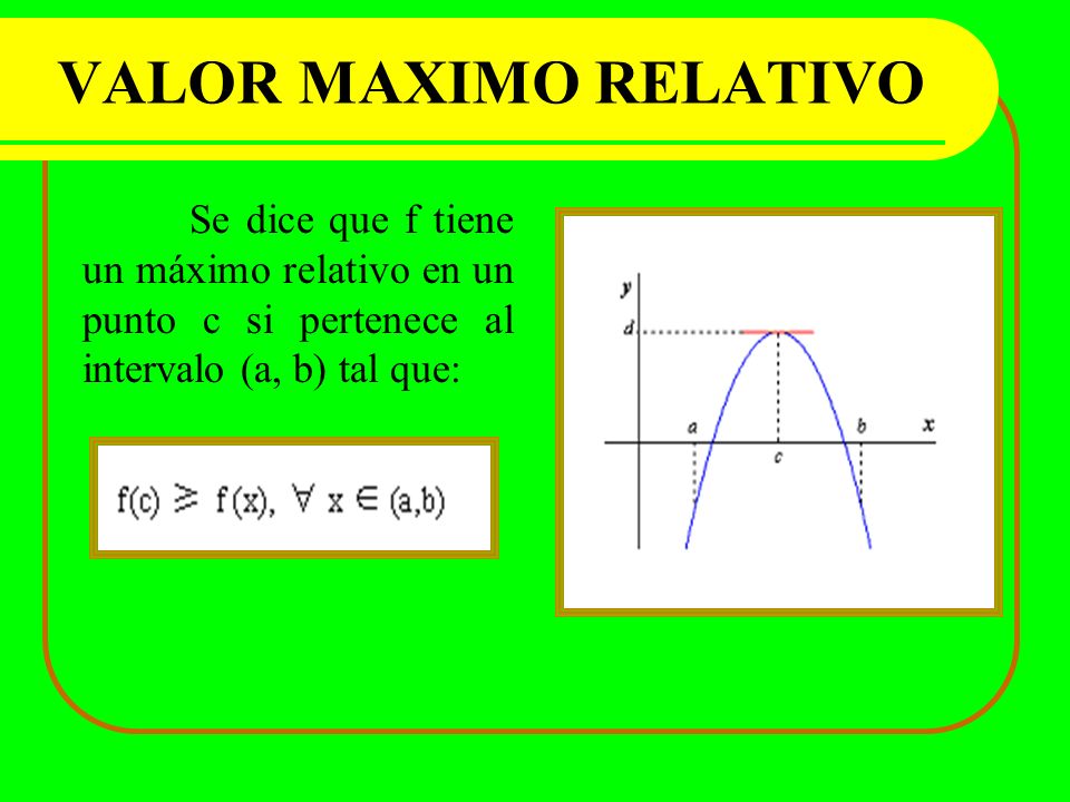 VALOR MAXIMO RELATIVO Se dice que f tiene un máximo relativo en un punto c si pertenece al intervalo (a, b) tal que:
