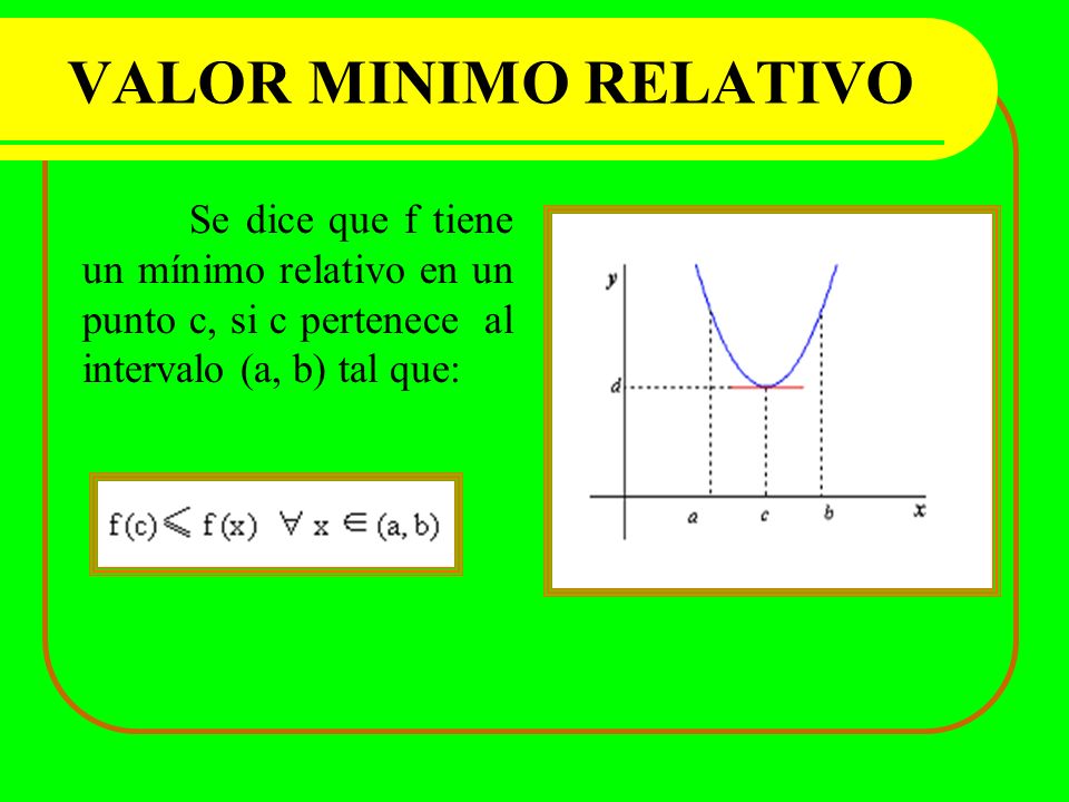 VALOR MINIMO RELATIVO Se dice que f tiene un mínimo relativo en un punto c, si c pertenece al intervalo (a, b) tal que: