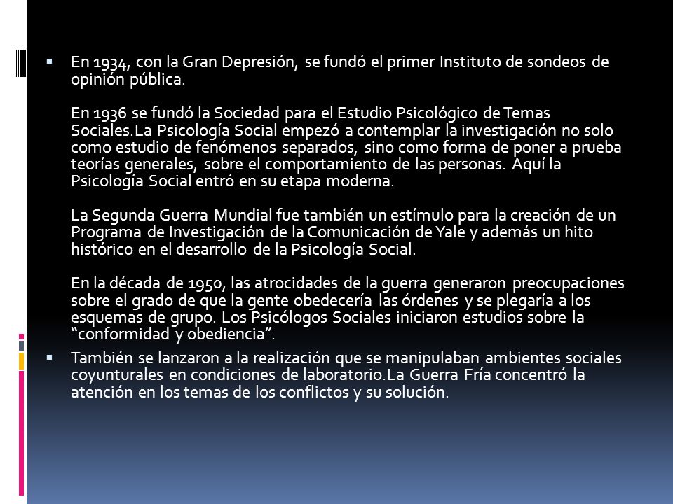 En 1934, con la Gran Depresión, se fundó el primer Instituto de sondeos de opinión pública. En 1936 se fundó la Sociedad para el Estudio Psicológico de Temas Sociales.La Psicología Social empezó a contemplar la investigación no solo como estudio de fenómenos separados, sino como forma de poner a prueba teorías generales, sobre el comportamiento de las personas. Aquí la Psicología Social entró en su etapa moderna. La Segunda Guerra Mundial fue también un estímulo para la creación de un Programa de Investigación de la Comunicación de Yale y además un hito histórico en el desarrollo de la Psicología Social. En la década de 1950, las atrocidades de la guerra generaron preocupaciones sobre el grado de que la gente obedecería las órdenes y se plegaría a los esquemas de grupo. Los Psicólogos Sociales iniciaron estudios sobre la conformidad y obediencia .