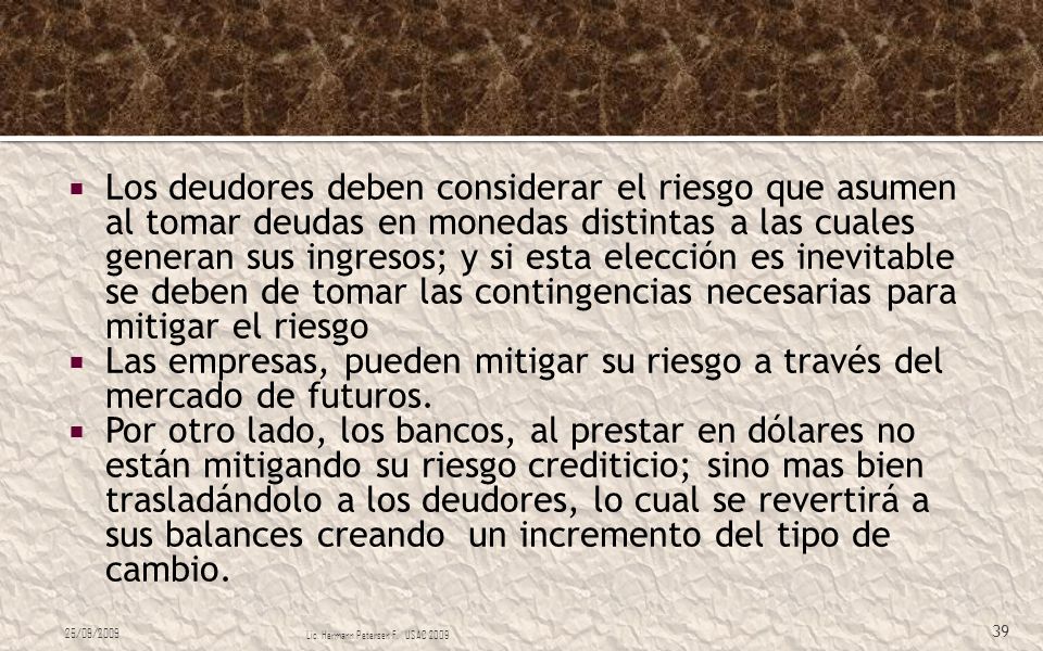 Los deudores deben considerar el riesgo que asumen al tomar deudas en monedas distintas a las cuales generan sus ingresos; y si esta elección es inevitable se deben de tomar las contingencias necesarias para mitigar el riesgo