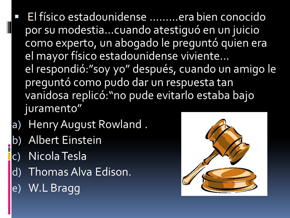 El físico estadounidense ………era bien conocido por su modestia…cuando atestiguó en un juicio como experto, un abogado le preguntó quien era el mayor físico estadounidense viviente… el respondió: soy yo después, cuando un amigo le preguntó como pudo dar un respuesta tan vanidosa replicó: no pude evitarlo estaba bajo juramento