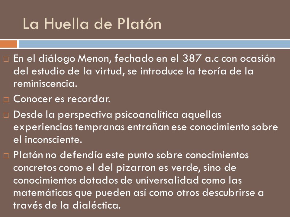 La Huella de Platón En el diálogo Menon, fechado en el 387 a.c con ocasión del estudio de la virtud, se introduce la teoría de la reminiscencia.