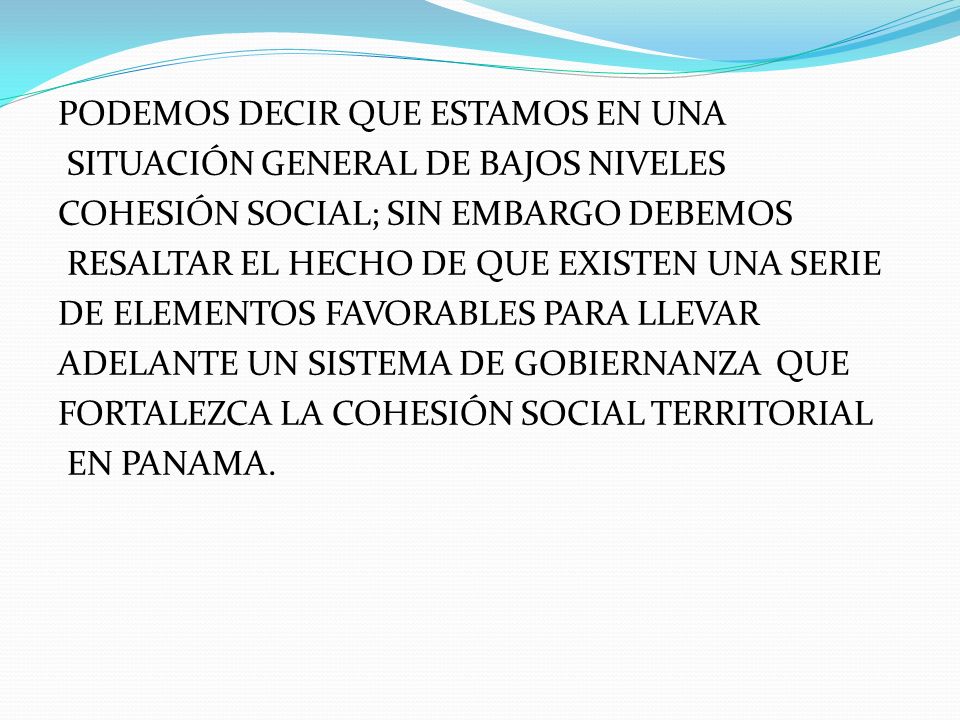 PODEMOS DECIR QUE ESTAMOS EN UNA SITUACIÓN GENERAL DE BAJOS NIVELES COHESIÓN SOCIAL; SIN EMBARGO DEBEMOS RESALTAR EL HECHO DE QUE EXISTEN UNA SERIE DE ELEMENTOS FAVORABLES PARA LLEVAR ADELANTE UN SISTEMA DE GOBIERNANZA QUE FORTALEZCA LA COHESIÓN SOCIAL TERRITORIAL EN PANAMA.