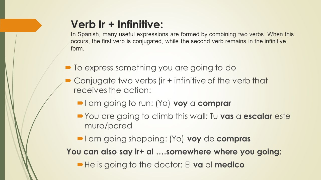 Verb Ir + Infinitive: In Spanish, many useful expressions are formed by combining two verbs. When this occurs, the first verb is conjugated, while the second verb remains in the infinitive form.