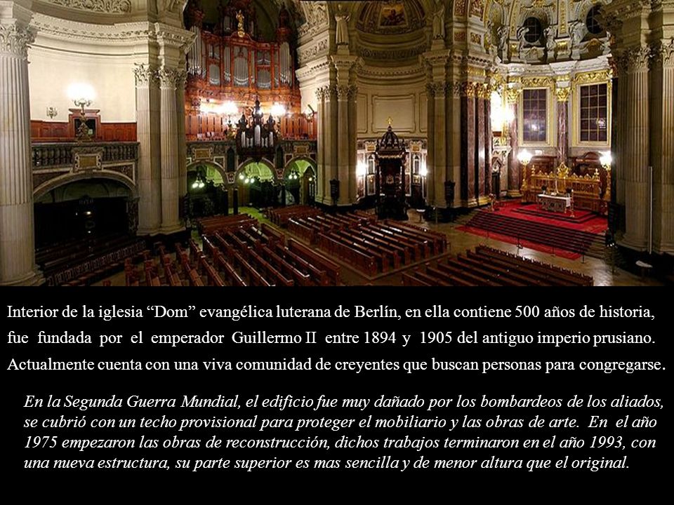 Interior de la iglesia Dom evangélica luterana de Berlín, en ella contiene 500 años de historia, fue fundada por el emperador Guillermo II entre 1894 y 1905 del antiguo imperio prusiano. Actualmente cuenta con una viva comunidad de creyentes que buscan personas para congregarse.