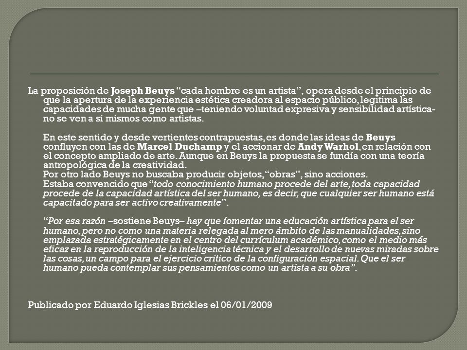 La proposición de Joseph Beuys cada hombre es un artista , opera desde el principio de que la apertura de la experiencia estética creadora al espacio público, legitima las capacidades de mucha gente que –teniendo voluntad expresiva y sensibilidad artística- no se ven a sí mismos como artistas.