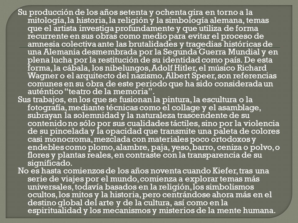 Su producción de los años setenta y ochenta gira en torno a la mitología, la historia, la religión y la simbología alemana, temas que el artista investiga profundamente y que utiliza de forma recurrente en sus obras como medio para evitar el proceso de amnesia colectiva ante las brutalidades y tragedias históricas de una Alemania desmembrada por la Segunda Guerra Mundial y en plena lucha por la restitución de su identidad como país. De esta forma, la cábala, los nibelungos, Adolf Hitler, el músico Richard Wagner o el arquitecto del nazismo, Albert Speer, son referencias comunes en su obra de este periodo que ha sido considerada un auténtico teatro de la memoria .