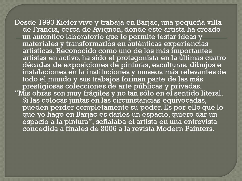 Desde 1993 Kiefer vive y trabaja en Barjac, una pequeña villa de Francia, cerca de Avignon, donde este artista ha creado un auténtico laboratorio que le permite testar ideas y materiales y transformarlos en auténticas experiencias artísticas. Reconocido como uno de los más importantes artistas en activo, ha sido el protagonista en la últimas cuatro décadas de exposiciones de pinturas, esculturas, dibujos e instalaciones en la instituciones y museos más relevantes de todo el mundo y sus trabajos forman parte de las más prestigiosas colecciones de arte públicas y privadas.
