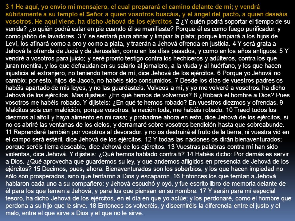 3 1 He aquí, yo envío mi mensajero, el cual preparará el camino delante de mí; y vendrá súbitamente a su templo el Señor a quien vosotros buscáis, y el ángel del pacto, a quien deseáis vosotros.