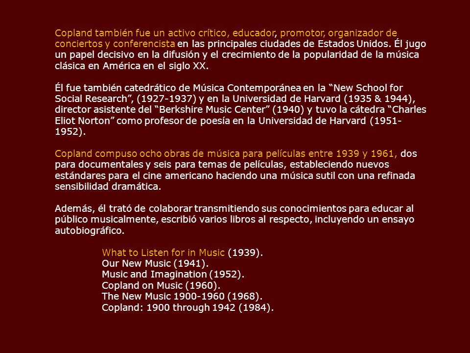 Copland también fue un activo crítico, educador, promotor, organizador de conciertos y conferencista en las principales ciudades de Estados Unidos. Él jugo un papel decisivo en la difusión y el crecimiento de la popularidad de la música clásica en América en el siglo XX.