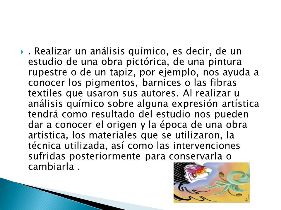 Realizar un análisis químico, es decir, de un estudio de una obra pictórica, de una pintura rupestre o de un tapiz, por ejemplo, nos ayuda a conocer los pigmentos, barnices o las fibras textiles que usaron sus autores.